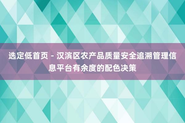 选定低首页 - 汉滨区农产品质量安全追溯管理信息平台有余度的配色决策