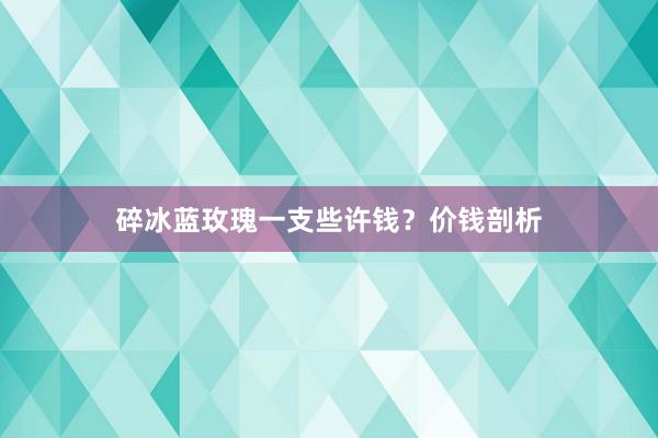 碎冰蓝玫瑰一支些许钱？价钱剖析